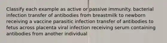 Classify each example as active or passive immunity. bacterial infection transfer of antibodies from breastmilk to newborn receiving a vaccine parasitic infection transfer of antibodies to fetus across placenta viral infection receiving serum containing antibodies from another individual