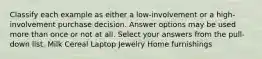 Classify each example as either a low-involvement or a high-involvement purchase decision. Answer options may be used more than once or not at all. Select your answers from the pull-down list. Milk Cereal Laptop Jewelry Home furnishings