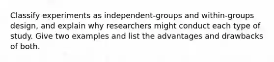 Classify experiments as independent-groups and within-groups design, and explain why researchers might conduct each type of study. Give two examples and list the advantages and drawbacks of both.