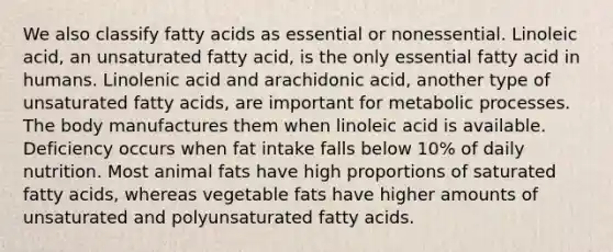 We also classify fatty acids as essential or nonessential. Linoleic acid, an unsaturated fatty acid, is the only essential fatty acid in humans. Linolenic acid and arachidonic acid, another type of unsaturated fatty acids, are important for metabolic processes. The body manufactures them when linoleic acid is available. Deficiency occurs when fat intake falls below 10% of daily nutrition. Most animal fats have high proportions of saturated fatty acids, whereas vegetable fats have higher amounts of unsaturated and polyunsaturated fatty acids.