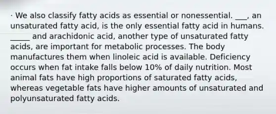 · We also classify fatty acids as essential or nonessential. ___, an unsaturated fatty acid, is the only essential fatty acid in humans. _____ and arachidonic acid, another type of unsaturated fatty acids, are important for metabolic processes. The body manufactures them when linoleic acid is available. Deficiency occurs when fat intake falls below 10% of daily nutrition. Most animal fats have high proportions of saturated fatty acids, whereas vegetable fats have higher amounts of unsaturated and polyunsaturated fatty acids.