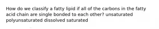 How do we classify a fatty lipid if all of the carbons in the fatty acid chain are single bonded to each other? unsaturated polyunsaturated dissolved saturated