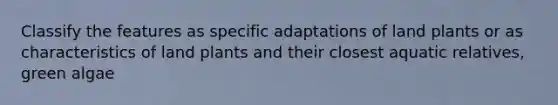 Classify the features as specific adaptations of land plants or as characteristics of land plants and their closest aquatic relatives, green algae