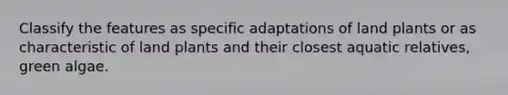 Classify the features as specific adaptations of land plants or as characteristic of land plants and their closest aquatic relatives, green algae.