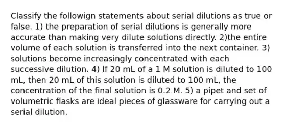 Classify the followign statements about serial dilutions as true or false. 1) the preparation of serial dilutions is generally more accurate than making very dilute solutions directly. 2)the entire volume of each solution is transferred into the next container. 3) solutions become increasingly concentrated with each successive dilution. 4) If 20 mL of a 1 M solution is diluted to 100 mL, then 20 mL of this solution is diluted to 100 mL, the concentration of the final solution is 0.2 M. 5) a pipet and set of volumetric flasks are ideal pieces of glassware for carrying out a serial dilution.