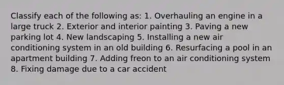 Classify each of the following as: 1. Overhauling an engine in a large truck 2. Exterior and interior painting 3. Paving a new parking lot 4. New landscaping 5. Installing a new air conditioning system in an old building 6. Resurfacing a pool in an apartment building 7. Adding freon to an air conditioning system 8. Fixing damage due to a car accident