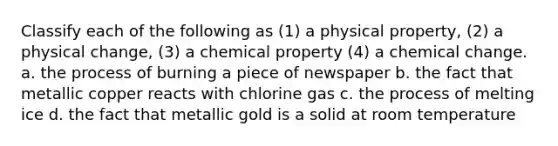 Classify each of the following as (1) a physical property, (2) a physical change, (3) a chemical property (4) a chemical change. a. the process of burning a piece of newspaper b. the fact that metallic copper reacts with chlorine gas c. the process of melting ice d. the fact that metallic gold is a solid at room temperature