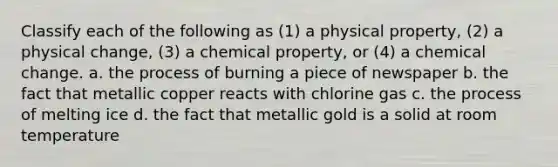 Classify each of the following as (1) a physical property, (2) a physical change, (3) a chemical property, or (4) a chemical change. a. the process of burning a piece of newspaper b. the fact that metallic copper reacts with chlorine gas c. the process of melting ice d. the fact that metallic gold is a solid at room temperature