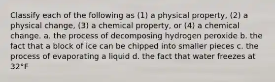 Classify each of the following as (1) a physical property, (2) a physical change, (3) a chemical property, or (4) a chemical change. a. the process of decomposing hydrogen peroxide b. the fact that a block of ice can be chipped into smaller pieces c. the process of evaporating a liquid d. the fact that water freezes at 32°F