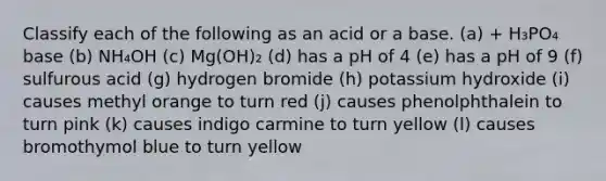 Classify each of the following as an acid or a base. (a) + H₃PO₄ base (b) NH₄OH (c) Mg(OH)₂ (d) has a pH of 4 (e) has a pH of 9 (f) sulfurous acid (g) hydrogen bromide (h) potassium hydroxide (i) causes methyl orange to turn red (j) causes phenolphthalein to turn pink (k) causes indigo carmine to turn yellow (l) causes bromothymol blue to turn yellow