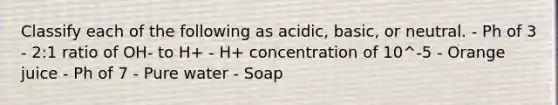 Classify each of the following as acidic, basic, or neutral. - Ph of 3 - 2:1 ratio of OH- to H+ - H+ concentration of 10^-5 - Orange juice - Ph of 7 - Pure water - Soap