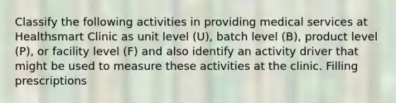 Classify the following activities in providing medical services at Healthsmart Clinic as unit level (U), batch level (B), product level (P), or facility level (F) and also identify an activity driver that might be used to measure these activities at the clinic. Filling prescriptions