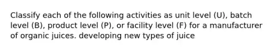 Classify each of the following activities as unit level (U), batch level (B), product level (P), or facility level (F) for a manufacturer of organic juices. developing new types of juice