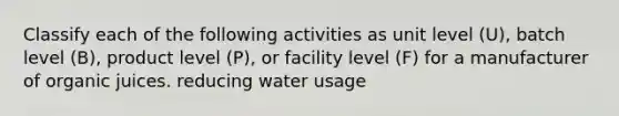 Classify each of the following activities as unit level (U), batch level (B), product level (P), or facility level (F) for a manufacturer of organic juices. reducing water usage