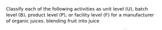 Classify each of the following activities as unit level (U), batch level (B), product level (P), or facility level (F) for a manufacturer of organic juices. blending fruit into juice