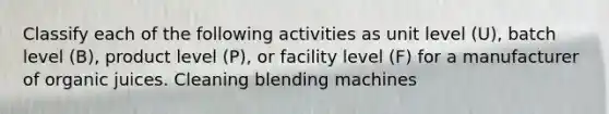 Classify each of the following activities as unit level (U), batch level (B), product level (P), or facility level (F) for a manufacturer of organic juices. Cleaning blending machines