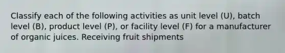 Classify each of the following activities as unit level (U), batch level (B), product level (P), or facility level (F) for a manufacturer of organic juices. Receiving fruit shipments