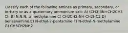 Classify each of the following amines as primary, secondary, or tertiary or as a quaternary ammonium salt: A) (CH3)3N+CH2CH3 Cl- B) N,N,N,-trimethylamine C) CH3CH2-NH-CH2HC3 D) benzenamine E) N-ethyl-2-pentamine F) N-ethyl-N-methylamine G) CH3CH2NH2