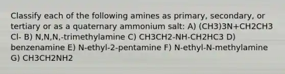 Classify each of the following amines as primary, secondary, or tertiary or as a quaternary ammonium salt: A) (CH3)3N+CH2CH3 Cl- B) N,N,N,-trimethylamine C) CH3CH2-NH-CH2HC3 D) benzenamine E) N-ethyl-2-pentamine F) N-ethyl-N-methylamine G) CH3CH2NH2