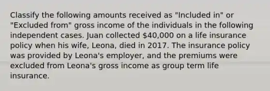 Classify the following amounts received as "Included in" or "Excluded from" gross income of the individuals in the following independent cases. Juan collected 40,000 on a life insurance policy when his wife, Leona, died in 2017. The insurance policy was provided by Leona's employer, and the premiums were excluded from Leona's gross income as group term life insurance.