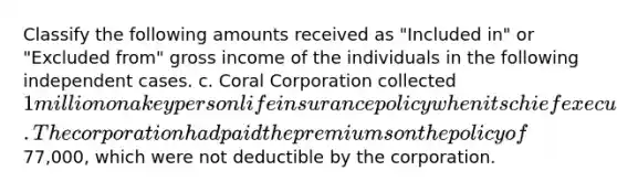 Classify the following amounts received as "Included in" or "Excluded from" gross income of the individuals in the following independent cases. c. Coral Corporation collected 1 million on a key person life insurance policy when its chief executive died. The corporation had paid the premiums on the policy of77,000, which were not deductible by the corporation.