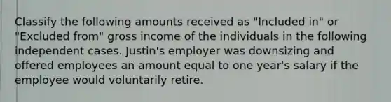 Classify the following amounts received as "Included in" or "Excluded from" gross income of the individuals in the following independent cases. Justin's employer was downsizing and offered employees an amount equal to one year's salary if the employee would voluntarily retire.