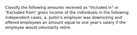 Classify the following amounts received as "Included in" or "Excluded from" gross income of the individuals in the following independent cases. a. Justin's employer was downsizing and offered employees an amount equal to one year's salary if the employee would voluntarily retire.