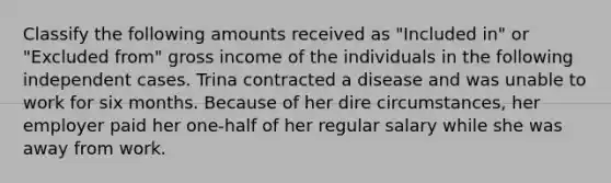 Classify the following amounts received as "Included in" or "Excluded from" gross income of the individuals in the following independent cases. Trina contracted a disease and was unable to work for six months. Because of her dire circumstances, her employer paid her one-half of her regular salary while she was away from work.