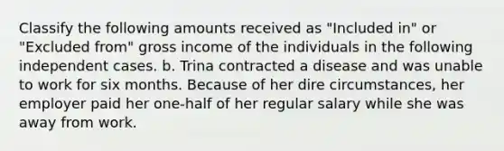 Classify the following amounts received as "Included in" or "Excluded from" gross income of the individuals in the following independent cases. b. Trina contracted a disease and was unable to work for six months. Because of her dire circumstances, her employer paid her one-half of her regular salary while she was away from work.