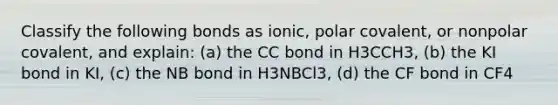 Classify the following bonds as ionic, polar covalent, or nonpolar covalent, and explain: (a) the CC bond in H3CCH3, (b) the KI bond in KI, (c) the NB bond in H3NBCl3, (d) the CF bond in CF4