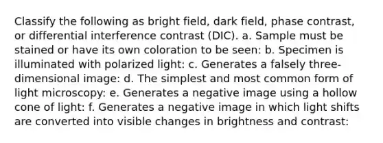 Classify the following as bright field, dark field, phase contrast, or differential interference contrast (DIC). a. Sample must be stained or have its own coloration to be seen: b. Specimen is illuminated with polarized light: c. Generates a falsely three-dimensional image: d. The simplest and most common form of light microscopy: e. Generates a negative image using a hollow cone of light: f. Generates a negative image in which light shifts are converted into visible changes in brightness and contrast: