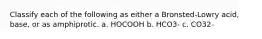 Classify each of the following as either a Bronsted-Lowry acid, base, or as amphiprotic. a. HOCOOH b. HCO3- c. CO32-