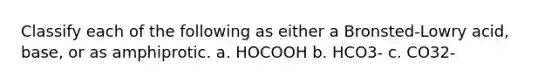 Classify each of the following as either a Bronsted-Lowry acid, base, or as amphiprotic. a. HOCOOH b. HCO3- c. CO32-