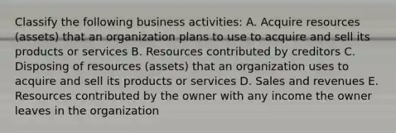 Classify the following business activities: A. Acquire resources (assets) that an organization plans to use to acquire and sell its products or services B. Resources contributed by creditors C. Disposing of resources (assets) that an organization uses to acquire and sell its products or services D. Sales and revenues E. Resources contributed by the owner with any income the owner leaves in the organization