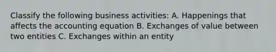 Classify the following business activities: A. Happenings that affects the accounting equation B. Exchanges of value between two entities C. Exchanges within an entity