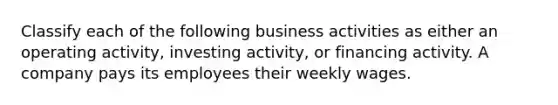 Classify each of the following business activities as either an operating activity, investing activity, or financing activity. A company pays its employees their weekly wages.