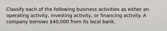 Classify each of the following business activities as either an operating activity, investing activity, or financing activity. A company borrows 40,000 from its local bank.