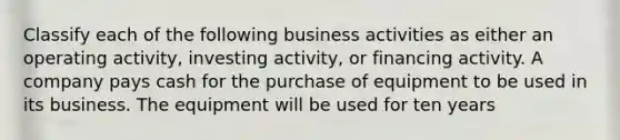 Classify each of the following business activities as either an operating activity, investing activity, or financing activity. A company pays cash for the purchase of equipment to be used in its business. The equipment will be used for ten years