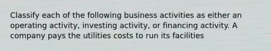 Classify each of the following business activities as either an operating activity, investing activity, or financing activity. A company pays the utilities costs to run its facilities