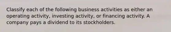 Classify each of the following business activities as either an operating activity, investing activity, or financing activity. A company pays a dividend to its stockholders.