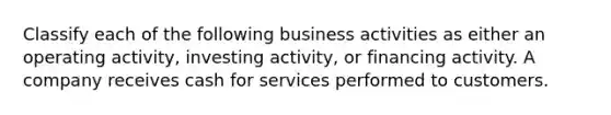 Classify each of the following business activities as either an operating activity, investing activity, or financing activity. A company receives cash for services performed to customers.