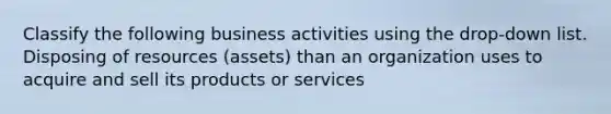 Classify the following business activities using the drop-down list. Disposing of resources (assets) than an organization uses to acquire and sell its products or services