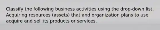 Classify the following business activities using the drop-down list. Acquiring resources (assets) that and organization plans to use acquire and sell its products or services.