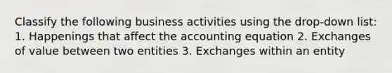 Classify the following business activities using the drop-down list: 1. Happenings that affect the accounting equation 2. Exchanges of value between two entities 3. Exchanges within an entity