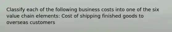 Classify each of the following business costs into one of the six value chain elements: Cost of shipping finished goods to overseas customers