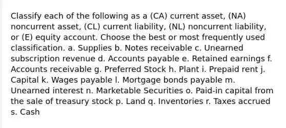 Classify each of the following as a (CA) current asset, (NA) noncurrent asset, (CL) current liability, (NL) noncurrent liability, or (E) equity account. Choose the best or most frequently used classification. a. Supplies b. Notes receivable c. Unearned subscription revenue d. Accounts payable e. Retained earnings f. Accounts receivable g. Preferred Stock h. Plant i. Prepaid rent j. Capital k. Wages payable l. Mortgage bonds payable m. Unearned interest n. Marketable Securities o. Paid-in capital from the sale of treasury stock p. Land q. Inventories r. Taxes accrued s. Cash