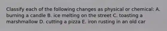 Classify each of the following changes as physical or chemical: A. burning a candle B. ice melting on the street C. toasting a marshmallow D. cutting a pizza E. iron rusting in an old car