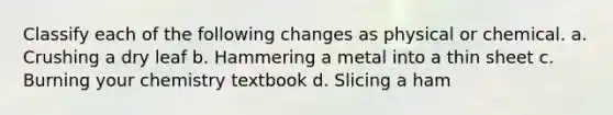 Classify each of the following changes as physical or chemical. a. Crushing a dry leaf b. Hammering a metal into a thin sheet c. Burning your chemistry textbook d. Slicing a ham