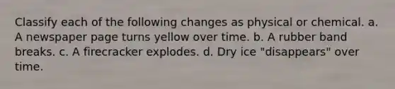 Classify each of the following changes as physical or chemical. a. A newspaper page turns yellow over time. b. A rubber band breaks. c. A firecracker explodes. d. Dry ice "disappears" over time.