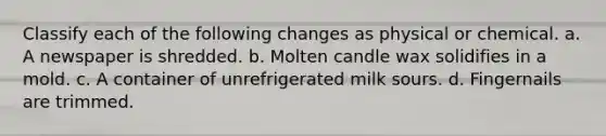 Classify each of the following changes as physical or chemical. a. A newspaper is shredded. b. Molten candle wax solidifies in a mold. c. A container of unrefrigerated milk sours. d. Fingernails are trimmed.